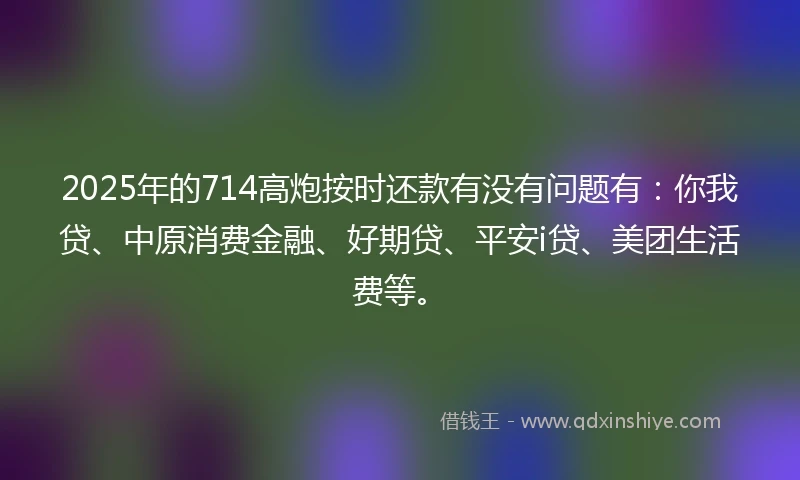 2025年的714高炮按时还款有没有问题有：你我贷、中原消费金融、好期贷、平安i贷、美团生活费等。