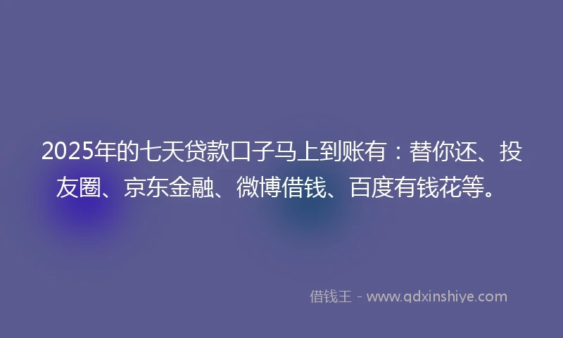 2025年的七天贷款口子马上到账有：替你还、投友圈、京东金融、微博借钱、百度有钱花等。