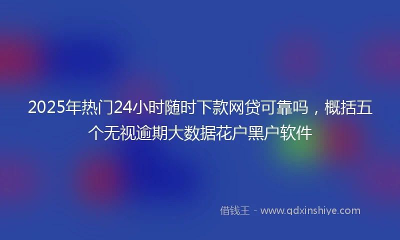 2025年热门24小时随时下款网贷可靠吗，概括五个无视逾期大数据花户黑户软件