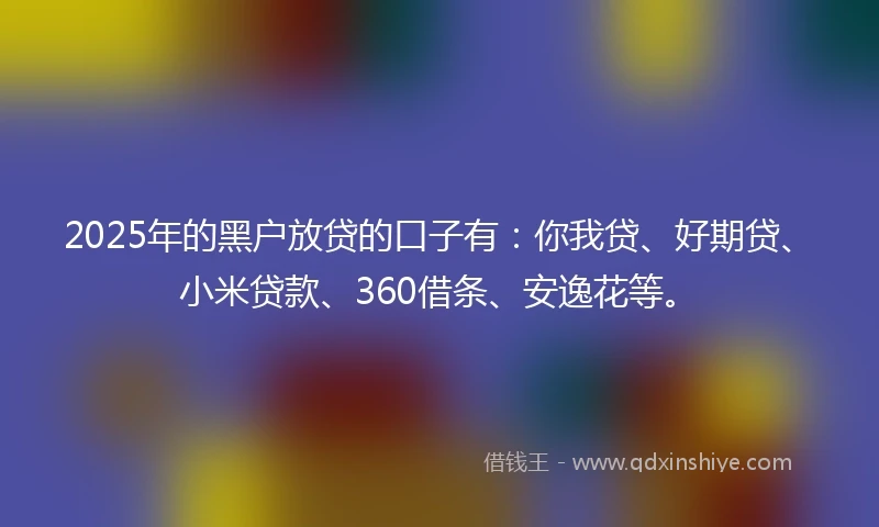 2025年的黑户放贷的口子有：你我贷、好期贷、小米贷款、360借条、安逸花等。