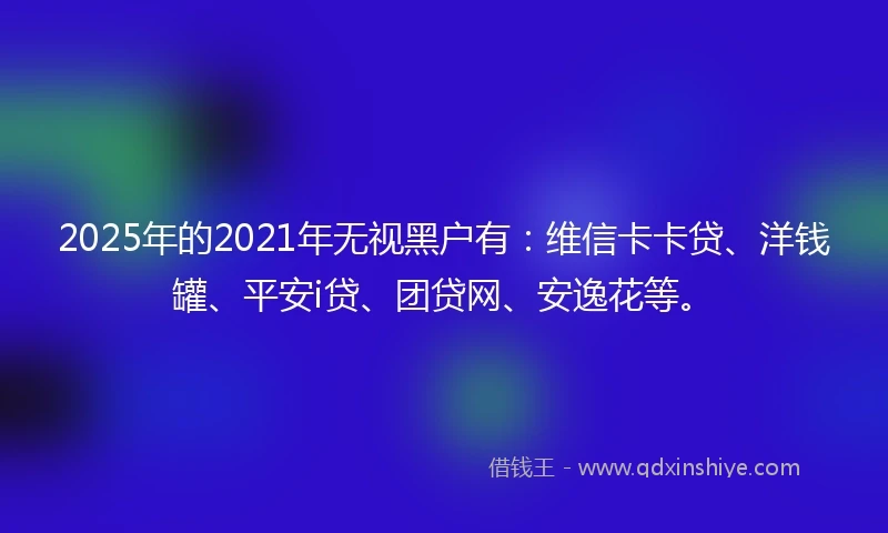 2025年的2021年无视黑户有：维信卡卡贷、洋钱罐、平安i贷、团贷网、安逸花等。