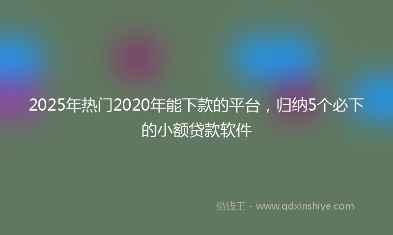 2025年热门2020年能下款的平台，归纳5个必下的小额贷款软件