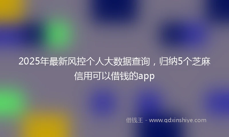 2025年最新风控个人大数据查询，归纳5个芝麻信用可以借钱的app