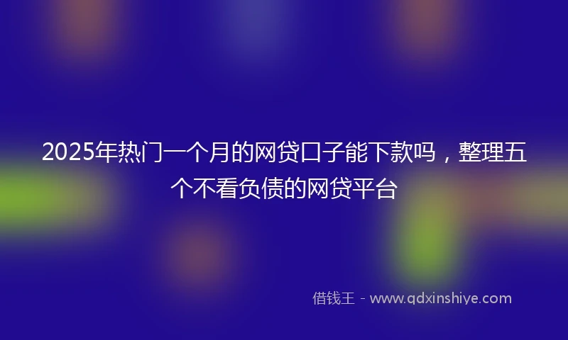 2025年热门一个月的网贷口子能下款吗，整理五个不看负债的网贷平台