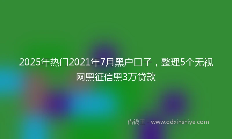 2025年热门2021年7月黑户口子，整理5个无视网黑征信黑3万贷款