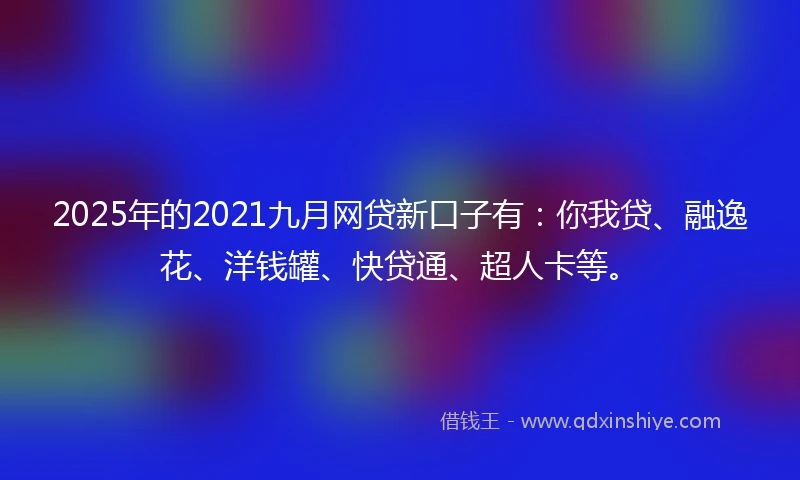 2025年的2021九月网贷新口子有：你我贷、融逸花、洋钱罐、快贷通、超人卡等。