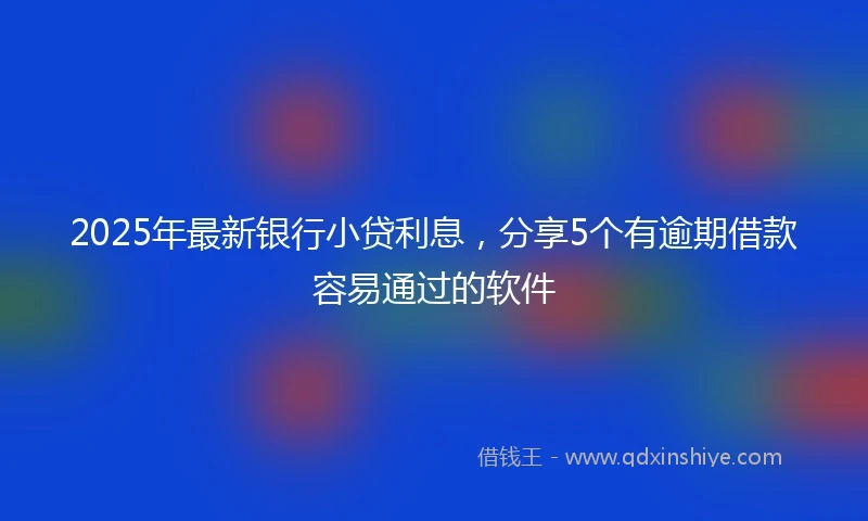 2025年最新银行小贷利息，分享5个有逾期借款容易通过的软件