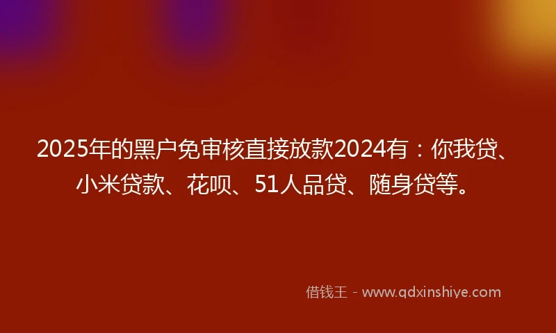 2025年的黑户免审核直接放款2024有：你我贷、小米贷款、花呗、51人品贷、随身贷等。