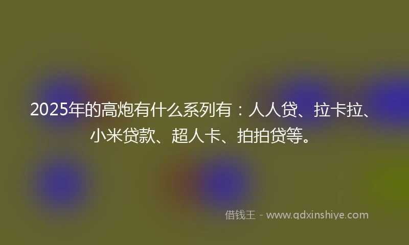 2025年的高炮有什么系列有：人人贷、拉卡拉、小米贷款、超人卡、拍拍贷等。