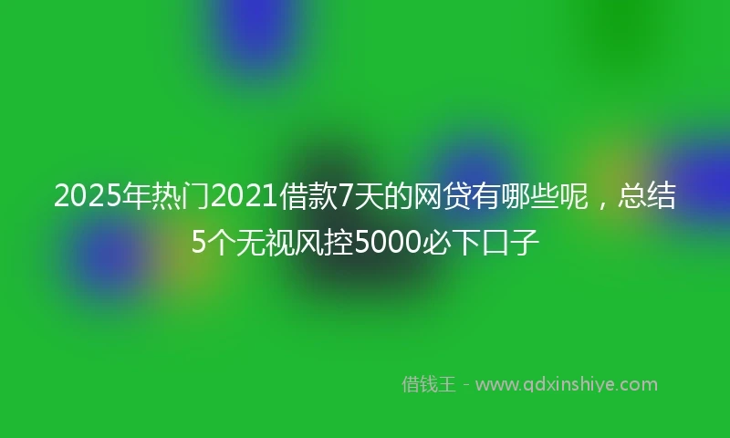2025年热门2021借款7天的网贷有哪些呢，总结5个无视风控5000必下口子