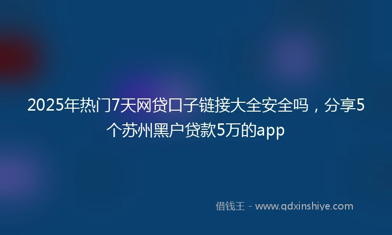 2025年热门7天网贷口子链接大全安全吗，分享5个苏州黑户贷款5万的app