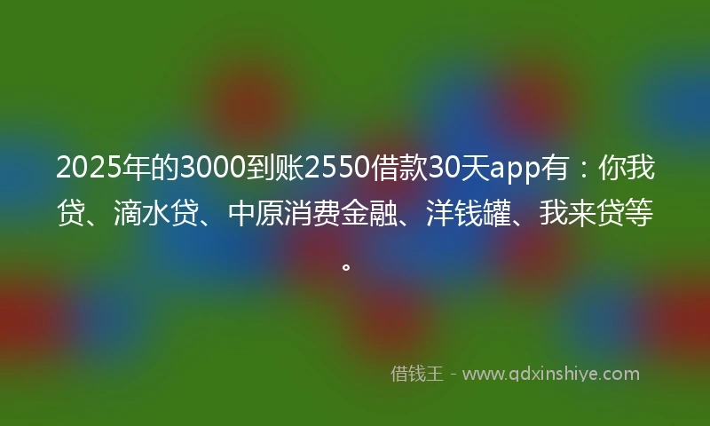 2025年的3000到账2550借款30天app有：你我贷、滴水贷、中原消费金融、洋钱罐、我来贷等。