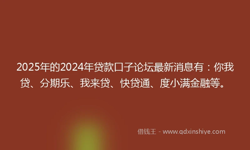 2025年的2024年贷款口子论坛最新消息有：你我贷、分期乐、我来贷、快贷通、度小满金融等。
