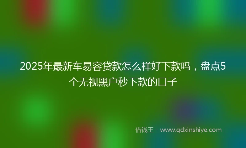 2025年最新车易容贷款怎么样好下款吗，盘点5个无视黑户秒下款的口子