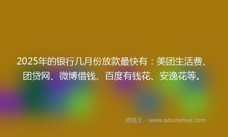 2025年的银行几月份放款最快有：美团生活费、团贷网、微博借钱、百度有钱花、安逸花等。