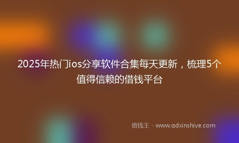 2025年热门ios分享软件合集每天更新，梳理5个值得信赖的借钱平台