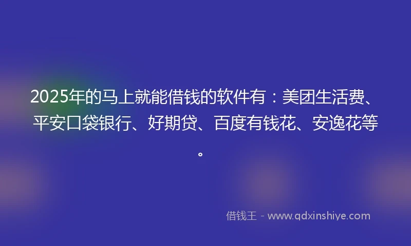 2025年的马上就能借钱的软件有：美团生活费、平安口袋银行、好期贷、百度有钱花、安逸花等。