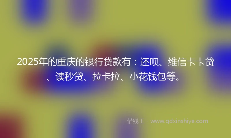 2025年的重庆的银行贷款有：还呗、维信卡卡贷、读秒贷、拉卡拉、小花钱包等。