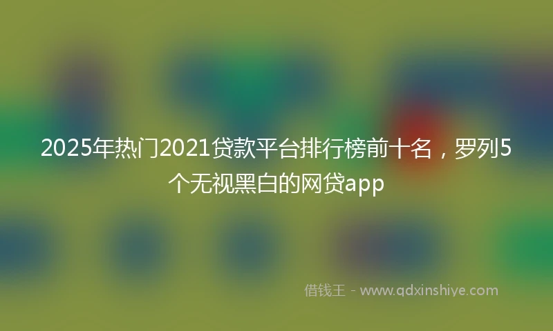 2025年热门2021贷款平台排行榜前十名，罗列5个无视黑白的网贷app