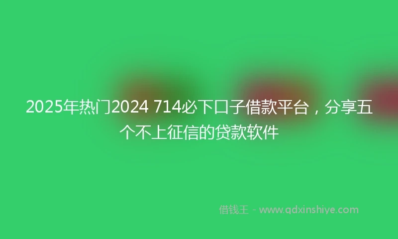 2025年热门2024 714必下口子借款平台，分享五个不上征信的贷款软件