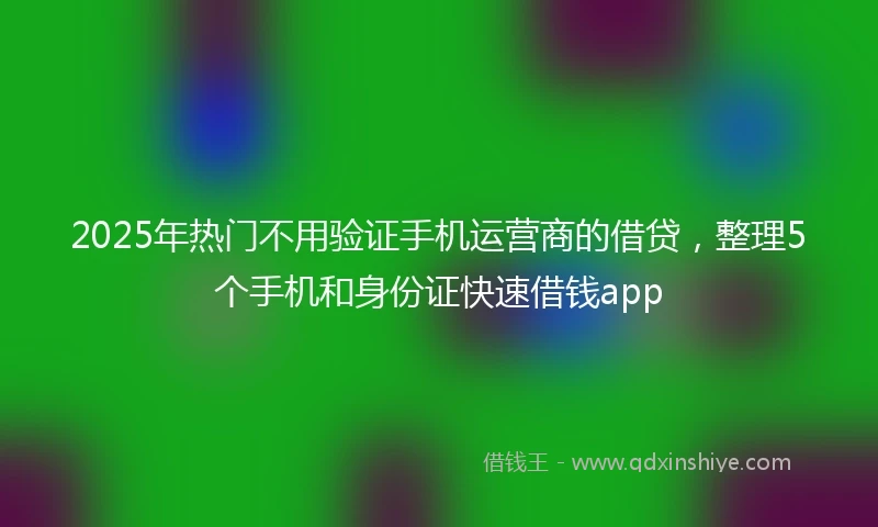 2025年热门不用验证手机运营商的借贷，整理5个手机和身份证快速借钱app