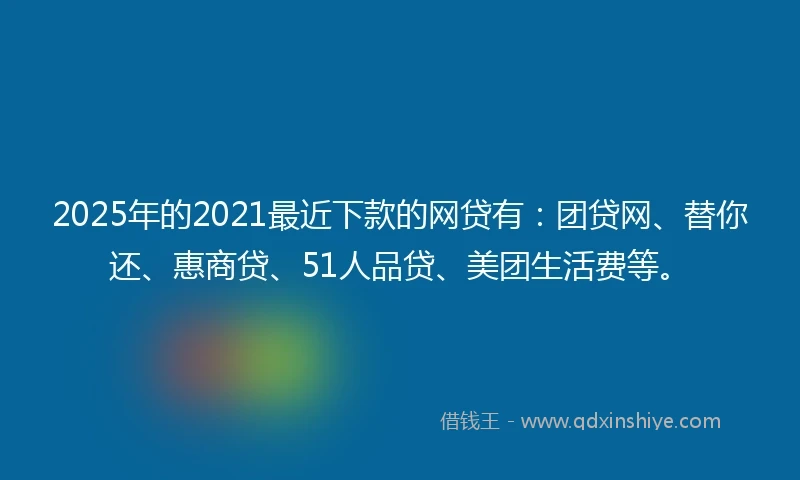 2025年的2021最近下款的网贷有：团贷网、替你还、惠商贷、51人品贷、美团生活费等。