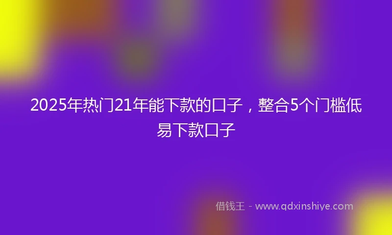 2025年热门21年能下款的口子，整合5个门槛低易下款口子