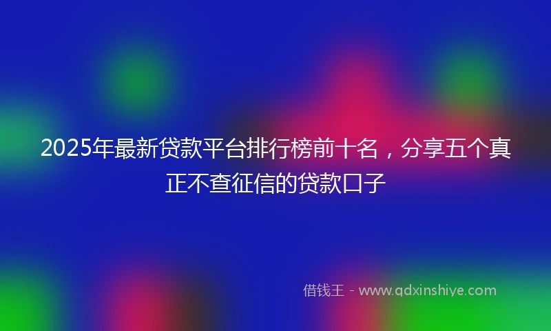 2025年最新贷款平台排行榜前十名，分享五个真正不查征信的贷款口子