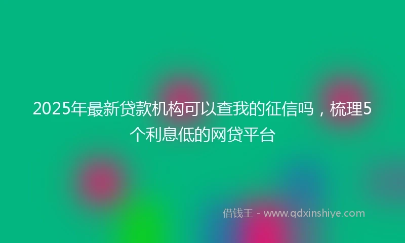 2025年最新贷款机构可以查我的征信吗，梳理5个利息低的网贷平台