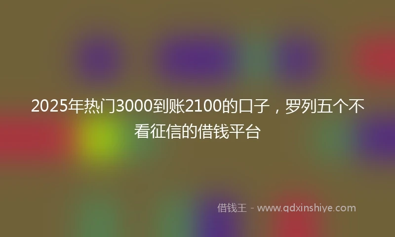 2025年热门3000到账2100的口子，罗列五个不看征信的借钱平台