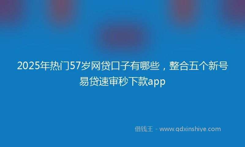 2025年热门57岁网贷口子有哪些，整合五个新号易贷速审秒下款app