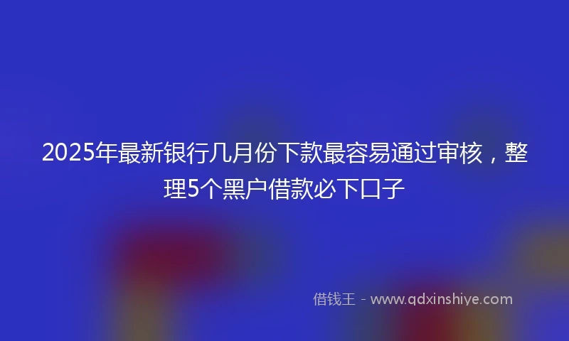 2025年最新银行几月份下款最容易通过审核，整理5个黑户借款必下口子