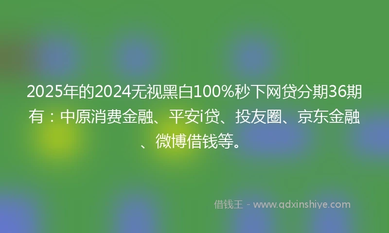 2025年的2024无视黑白100%秒下网贷分期36期有：中原消费金融、平安i贷、投友圈、京东金融、微博借钱等。