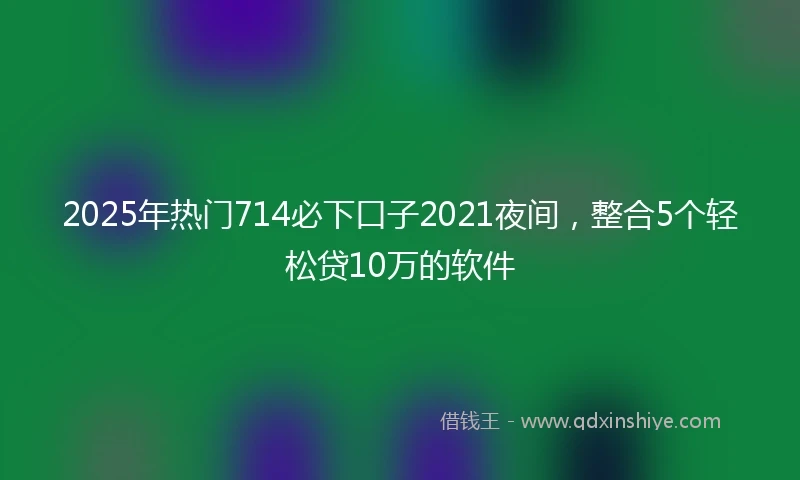 2025年热门714必下口子2021夜间，整合5个轻松贷10万的软件