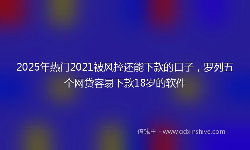 2025年热门2021被风控还能下款的口子，罗列五个网贷容易下款18岁的软件