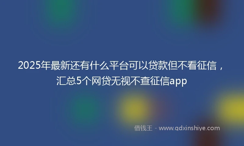2025年最新还有什么平台可以贷款但不看征信，汇总5个网贷无视不查征信app