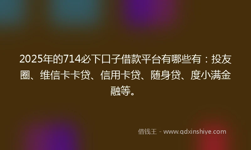 2025年的714必下口子借款平台有哪些有：投友圈、维信卡卡贷、信用卡贷、随身贷、度小满金融等。
