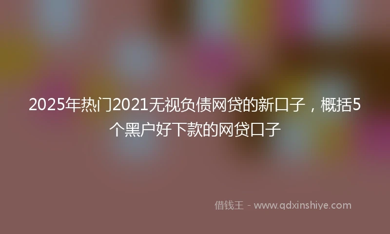 2025年热门2021无视负债网贷的新口子，概括5个黑户好下款的网贷口子