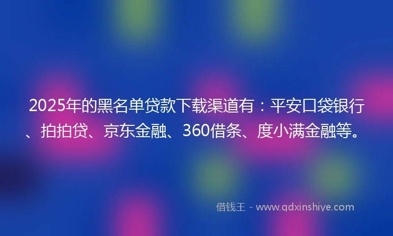 2025年的黑名单贷款下载渠道有：平安口袋银行、拍拍贷、京东金融、360借条、度小满金融等。