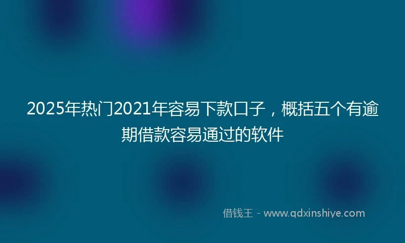 2025年热门2021年容易下款口子，概括五个有逾期借款容易通过的软件