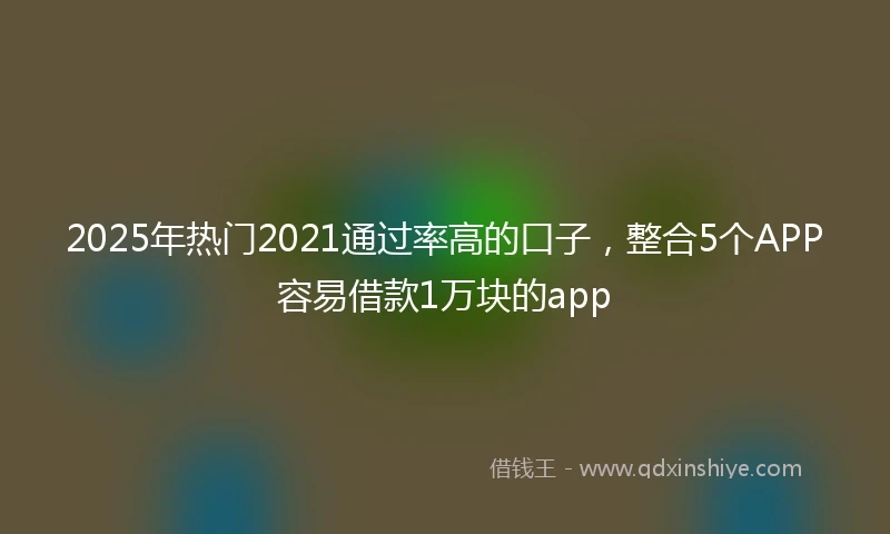 2025年热门2021通过率高的口子，整合5个APP容易借款1万块的app