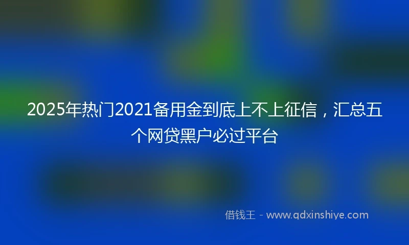 2025年热门2021备用金到底上不上征信，汇总五个网贷黑户必过平台