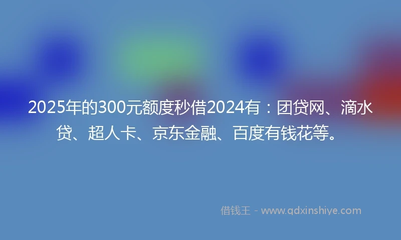 2025年的300元额度秒借2024有：团贷网、滴水贷、超人卡、京东金融、百度有钱花等。
