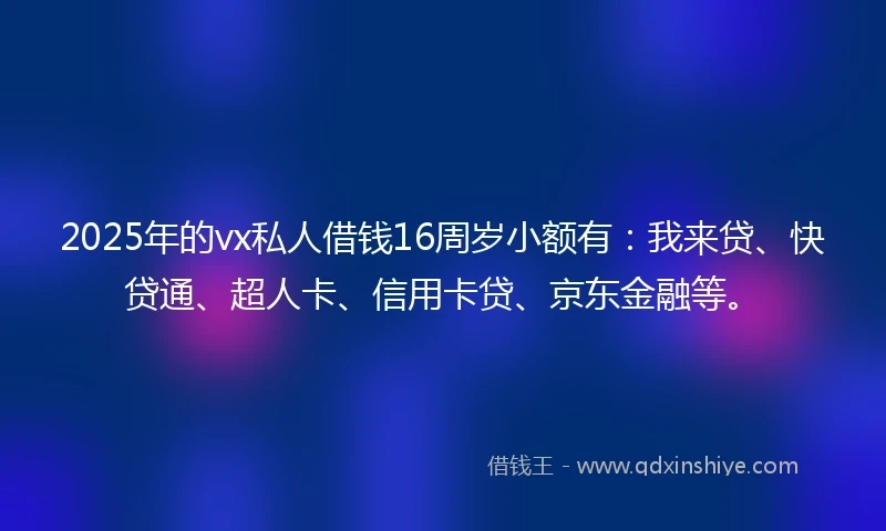 2025年的vx私人借钱16周岁小额有：我来贷、快贷通、超人卡、信用卡贷、京东金融等。