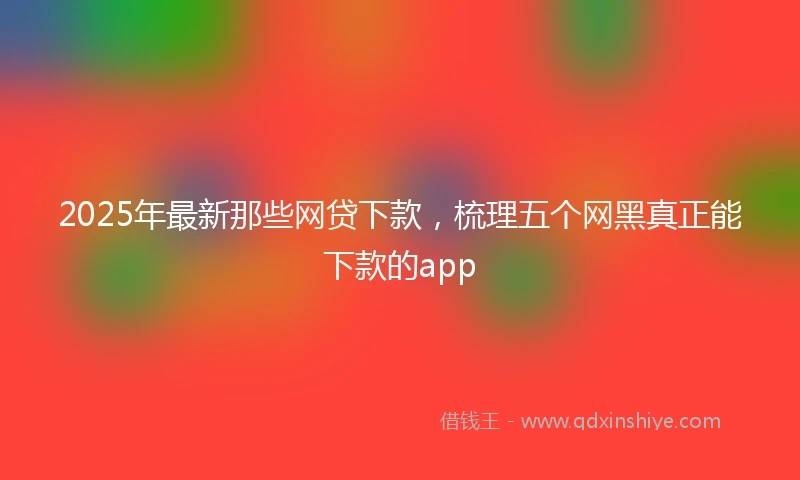 2025年最新那些网贷下款，梳理五个网黑真正能下款的app