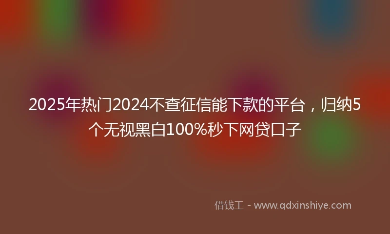 2025年热门2024不查征信能下款的平台，归纳5个无视黑白100%秒下网贷口子
