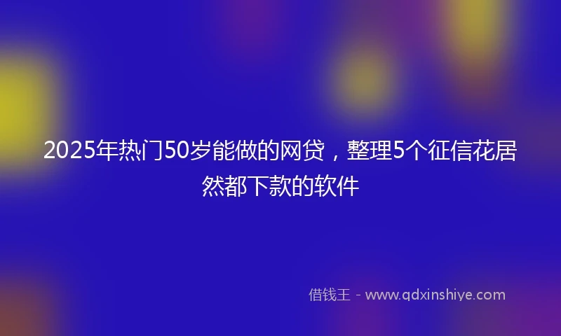 2025年热门50岁能做的网贷，整理5个征信花居然都下款的软件