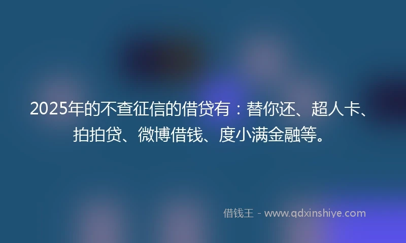 2025年的不查征信的借贷有：替你还、超人卡、拍拍贷、微博借钱、度小满金融等。