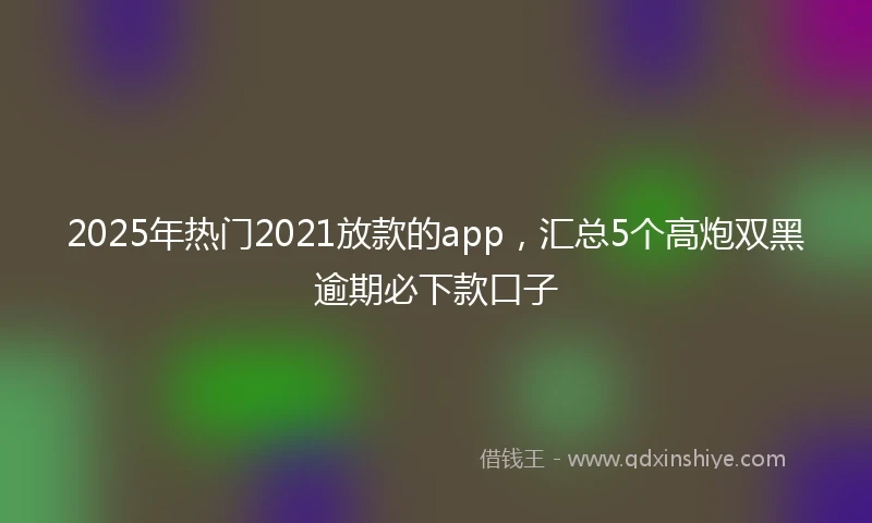 2025年热门2021放款的app，汇总5个高炮双黑逾期必下款口子