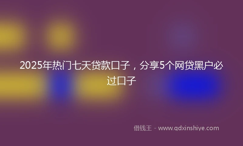 2025年热门七天贷款口子，分享5个网贷黑户必过口子
